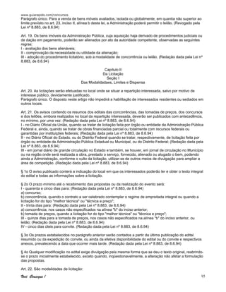 www.guiarapido.com/concursos
Você Consegue ! 95
Parágrafo único. Para a venda de bens móveis avaliados, isolada ou globalmente, em quantia não superior ao
limite previsto no art. 23, inciso II, alínea b desta lei, a Administração poderá permitir o leilão. (Revogado pela
Lei nº 8.883, de 8.6.94)
Art. 19. Os bens imóveis da Administração Pública, cuja aquisição haja derivado de procedimentos judiciais ou
de dação em pagamento, poderão ser alienados por ato da autoridade competente, observadas as seguintes
regras:
I - avaliação dos bens alienáveis;
II - comprovação da necessidade ou utilidade da alienação;
III - adoção do procedimento licitatório, sob a modalidade de concorrência ou leilão. (Redação dada pela Lei nº
8.883, de 8.6.94)
Capítulo II
Da Licitação
Seção I
Das Modalidadaes, Limites e Dispensa
Art. 20. As licitações serão efetuadas no local onde se situar a repartição interessada, salvo por motivo de
interesse público, devidamente justificado.
Parágrafo único. O disposto neste artigo não impedirá a habilitação de interessados residentes ou sediados em
outros locais.
Art. 21. Os avisos contendo os resumos dos editais das concorrências, das tomadas de preços, dos concursos
e dos leilões, embora realizados no local da repartição interessada, deverão ser publicados com antecedência,
no mínimo, por uma vez: (Redação dada pela Lei nº 8.883, de 8.6.94)
I - no Diário Oficial da União, quando se tratar de licitação feita por órgão ou entidade da Administração Pública
Federal e, ainda, quando se tratar de obras financiadas parcial ou totalmente com recursos federais ou
garantidas por instituições federais; (Redação dada pela Lei nº 8.883, de 8.6.94)
II - no Diário Oficial do Estado, ou do Distrito Federal quando se tratar, respectivamente, de licitação feita por
órgão ou entidade da Administração Pública Estadual ou Municipal, ou do Distrito Federal; (Redação dada pela
Lei nº 8.883, de 8.6.94)
III - em jornal diário de grande circulação no Estado e também, se houver, em jornal de circulação no Município
ou na região onde será realizada a obra, prestado o serviço, fornecido, alienado ou alugado o bem, podendo
ainda a Administração, conforme o vulto da licitação, utilizar-se de outros meios de divulgação para ampliar a
área de competição. (Redação dada pela Lei nº 8.883, de 8.6.94)
§ 1o O aviso publicado conterá a indicação do local em que os interessados poderão ler e obter o texto integral
do edital e todas as informações sobre a licitação.
§ 2o O prazo mínimo até o recebimento das propostas ou da realização do evento será:
I - quarenta e cinco dias para: (Redação dada pela Lei nº 8.883, de 8.6.94)
a) concurso;
b) concorrência, quando o contrato a ser celebrado contemplar o regime de empreitada integral ou quando a
licitação for do tipo "melhor técnica" ou "técnica e preço";
II - trinta dias para: (Redação dada pela Lei nº 8.883, de 8.6.94)
a) concorrência, nos casos não especificados na alínea "b" do inciso anterior;
b) tomada de preços, quando a licitação for do tipo "melhor técnica" ou "técnica e preço";
III - quinze dias para a tomada de preços, nos casos não especificados na alínea "b" do inciso anterior, ou
leilão; (Redação dada pela Lei nº 8.883, de 8.6.94)
IV - cinco dias úteis para convite. (Redação dada pela Lei nº 8.883, de 8.6.94)
§ 3o Os prazos estabelecidos no parágrafo anterior serão contados a partir da última publicação do edital
resumido ou da expedição do convite, ou ainda da efetiva disponibilidade do edital ou do convite e respectivos
anexos, prevalecendo a data que ocorrer mais tarde. (Redação dada pela Lei nº 8.883, de 8.6.94)
§ 4o Qualquer modificação no edital exige divulgação pela mesma forma que se deu o texto original, reabrindo-
se o prazo inicialmente estabelecido, exceto quando, inqüestionavelmente, a alteração não afetar a formulação
das propostas.
Art. 22. São modalidades de licitação:
 