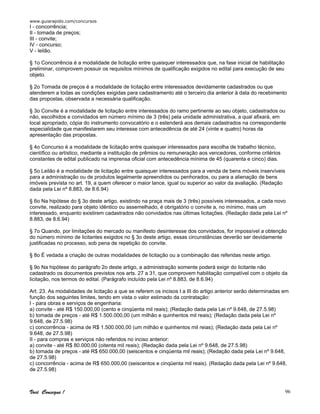 www.guiarapido.com/concursos
Você Consegue ! 96
I - concorrência;
II - tomada de preços;
III - convite;
IV - concurso;
V - leilão.
§ 1o Concorrência é a modalidade de licitação entre quaisquer interessados que, na fase inicial de habilitação
preliminar, comprovem possuir os requisitos mínimos de qualificação exigidos no edital para execução de seu
objeto.
§ 2o Tomada de preços é a modalidade de licitação entre interessados devidamente cadastrados ou que
atenderem a todas as condições exigidas para cadastramento até o terceiro dia anterior à data do recebimento
das propostas, observada a necessária qualificação.
§ 3o Convite é a modalidade de licitação entre interessados do ramo pertinente ao seu objeto, cadastrados ou
não, escolhidos e convidados em número mínimo de 3 (três) pela unidade administrativa, a qual afixará, em
local apropriado, cópia do instrumento convocatório e o estenderá aos demais cadastrados na correspondente
especialidade que manifestarem seu interesse com antecedência de até 24 (vinte e quatro) horas da
apresentação das propostas.
§ 4o Concurso é a modalidade de licitação entre quaisquer interessados para escolha de trabalho técnico,
científico ou artístico, mediante a instituição de prêmios ou remuneração aos vencedores, conforme critérios
constantes de edital publicado na imprensa oficial com antecedência mínima de 45 (quarenta e cinco) dias.
§ 5o Leilão é a modalidade de licitação entre quaisquer interessados para a venda de bens móveis inservíveis
para a administração ou de produtos legalmente apreendidos ou penhorados, ou para a alienação de bens
imóveis prevista no art. 19, a quem oferecer o maior lance, igual ou superior ao valor da avaliação. (Redação
dada pela Lei nº 8.883, de 8.6.94)
§ 6o Na hipótese do § 3o deste artigo, existindo na praça mais de 3 (três) possíveis interessados, a cada novo
convite, realizado para objeto idêntico ou assemelhado, é obrigatório o convite a, no mínimo, mais um
interessado, enquanto existirem cadastrados não convidados nas últimas licitações. (Redação dada pela Lei nº
8.883, de 8.6.94)
§ 7o Quando, por limitações do mercado ou manifesto desinteresse dos convidados, for impossível a obtenção
do número mínimo de licitantes exigidos no § 3o deste artigo, essas circunstâncias deverão ser devidamente
justificadas no processo, sob pena de repetição do convite.
§ 8o É vedada a criação de outras modalidades de licitação ou a combinação das referidas neste artigo.
§ 9o Na hipótese do parágrafo 2o deste artigo, a administração somente poderá exigir do licitante não
cadastrado os documentos previstos nos arts. 27 a 31, que comprovem habilitação compatível com o objeto da
licitação, nos termos do edital. (Parágrafo incluído pela Lei nº 8.883, de 8.6.94)
Art. 23. As modalidades de licitação a que se referem os incisos I a III do artigo anterior serão determinadas em
função dos seguintes limites, tendo em vista o valor estimado da contratação:
I - para obras e serviços de engenharia:
a) convite - até R$ 150.000,00 (cento e cinqüenta mil reais); (Redação dada pela Lei nº 9.648, de 27.5.98)
b) tomada de preços - até R$ 1.500.000,00 (um milhão e quinhentos mil reais); (Redação dada pela Lei nº
9.648, de 27.5.98)
c) concorrência - acima de R$ 1.500.000,00 (um milhão e quinhentos mil reias); (Redação dada pela Lei nº
9.648, de 27.5.98)
II - para compras e serviços não referidos no inciso anterior:
a) convite - até R$ 80.000,00 (oitenta mil reais); (Redação dada pela Lei nº 9.648, de 27.5.98)
b) tomada de preços - até R$ 650.000,00 (seiscentos e cinqüenta mil reais); (Redação dada pela Lei nº 9.648,
de 27.5.98)
c) concorrência - acima de R$ 650.000,00 (seiscentos e cinqüenta mil reais). (Redação dada pela Lei nº 9.648,
de 27.5.98)
 