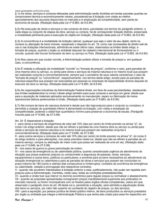 www.guiarapido.com/concursos
Você Consegue ! 97
§ 1o As obras, serviços e compras efetuadas pela administração serão divididas em tantas parcelas quantas se
comprovarem técnica e economicamente viáveis, procedendo-se à licitação com vistas ao melhor
aproveitamento dos recursos disponíveis no mercado e à amplicação da competitiivdade, sem perda da
economia de escala. (Redação dada pela Lei nº 8.883, de 8.6.94)
§ 2o Na execução de obras e serviços e nas compras de bens, parceladas nos termos do parágrafo anterior, a
cada etapa ou conjunto de etapas da obra, serviço ou compra, há de corresponder licitação distinta, preservada
a modalidade pertinente para a execução do objeto em licitação. (Redação dada pela Lei nº 8.883, de 8.6.94)
§ 3o A concorrência é a modalidade de licitação cabível, qualquer que seja o valor de seu objeto, tanto na
compra ou alienação de bens imóveis, ressalvado o disposto no art. 19, como nas concessões de direito real de
uso e nas licitações internacionais, admitindo-se neste último caso, observados os limites deste artigo, a
tomada de preços, quando o órgão ou entidade dispuser de cadastro internacional de fornecedores ou o
convite, quando não houver fornecedor do bem ou serviço no País. (Redação dada pela Lei nº 8.883, de 8.6.94)
§ 4o Nos casos em que couber convite, a Administração poderá utilizar a tomada de preços e, em qualquer
caso, a concorrência.
§ 5o É vedada a utilização da modalidade "convite" ou "tomada de preços", conforme o caso, para parcelas de
uma mesma obra ou serviço, ou ainda para obras e serviços da mesma natureza e no mesmo local que possam
ser realizadas conjunta e concomitantemente, sempre que o somatório de seus valores caracterizar o caso de
"tomada de preços" ou "concorrência", respectivamente, nos termos deste artigo, exceto para as parcelas de
natureza específica que possam ser executadas por pessoas ou empresas de especialidade diversa daquela do
executor da obra ou serviço. (Redação dada pela Lei nº 8.883, de 8.6.94)
§ 6o As organizações industriais da Administração Federal direta, em face de suas peculiaridades, obedecerão
aos limites estabelecidos no inciso I deste artigo também para suas compras e serviços em geral, desde que
para a aquisição de materiais aplicados exclusivamente na manutenção, reparo ou fabricação de meios
operacionais bélicos pertencentes à União. (Redação dada pela Lei nº 8.883, de 8.6.94)
§ 7o Na compra de bens de natureza divisível e desde que não haja prejuízo para o conjunto ou complexo, é
permitida a cotação de quantidade inferior à demandada na licitação, com vistas a ampliação da
competitividade, podendo o edital fixar quantitativo mínimo para preservar a economia de escala. (Parágrafo
incluído pela Lei nº 9.648, de 27.5.98)
Art. 24. É dispensável a licitação:
I - para obras e serviços de engenharia de valor até 10% (dez por cento) do limite previsto na alínea "a", do
inciso I do artigo anterior, desde que não se refiram a parcelas de uma mesma obra ou serviço ou ainda para
obras e serviços da mesma natureza e no mesmo local que possam ser realizadas conjunta e
concomitantemente; (Redação dada pela Lei nº 9.648, de 27.5.98)
II - para outros serviços e compras de valor até 10% (dez por cento) do limite previsto na alínea "a", do inciso II
do artigo anterior e para alienações, nos casos previstos nesta Lei, desde que não se refiram a parcelas de um
mesmo serviço, compra ou alienação de maior vulto que possa ser realizada de uma só vez; (Redação dada
pela Lei nº 9.648, de 27.5.98)
III - nos casos de guerra ou grave perturbação da ordem;
IV - nos casos de emergência ou de calamidade pública, quando caracterizada urgência de atendimento de
situação que possa ocasionar prejuízo ou comprometer a segurança de pessoas, obras, serviços,
equipamentos e outros bens, públicos ou particulares, e somente para os bens necessários ao atendimento da
situação emergencial ou calamitosa e para as parcelas de obras e serviços que possam ser concluídas no
prazo máximo de 180 (cento e oitenta) dias consecutivos e ininterruptos, contados da ocorrência da emergência
ou calamidade, vedada a prorrogação dos respectivos contratos;
V - quando não acudirem interessados à licitação anterior e esta, justificadamente, não puder ser repetida sem
prejuízo para a Administração, mantidas, neste caso, todas as condições preestabelecidas;
VI - quando a União tiver que intervir no domínio econômico para regular preços ou normalizar o abastecimento;
VII - quando as propostas apresentadas consignarem preços manifestamente superiores aos praticados no
mercado nacional, ou forem incompatíveis com os fixados pelos órgãos oficiais competentes, casos em que,
observado o parágrafo único do art. 48 desta Lei e, persistindo a situação, será admitida a adjudicação direta
dos bens ou serviços, por valor não superior ao constante do registro de preços, ou dos serviços;
VIII - para a aquisição, por pessoa jurídica de direito público interno, de bens produzidos ou serviços prestados
por órgão ou entidade que integre a Adminstração Pública e que tenha sido criado para esse fim específico em
 