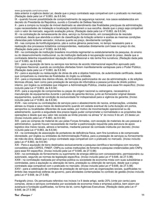www.guiarapido.com/concursos
Você Consegue ! 98
data anterior à vigência desta Lei, desde que o preço contratado seja compatível com o praticado no mercado;
(Redação dada pela Lei nº 8.883, de 8.6.94)
IX - quando houver possibilidade de comprometimento da segurança nacional, nos casos estabelecidos em
decreto do Presidente da República, ouvido o Conselho de Defesa Nacional;
X - para a compra ou locação de imóvel destinado ao atendimento das finalidades precípuas da administração,
cujas necessidades de instalação e localização condicionem a sua escolha, desde que o preço seja compatível
com o valor de mercado, segundo avaliação prévia; (Redação dada pela Lei nº 8.883, de 8.6.94)
XI - na contratação de remanescente de obra, serviço ou fornecimento, em conseqüência de rescisão
contratual, desde que atendida a ordem de classificação da licitação anterior e aceitas as mesmas condições
oferecidas pelo licitante vencedor, inclusive quanto ao preço, devidamente corrigido;
XII - nas compras de hortifrutigranjeiros, pão e outros gêneros perecíveis, no tempo necessário para a
realização dos processos licitatórios correspondentes, realizadas diretamente com base no preço do dia;
(Redação dada pela Lei nº 8.883, de 8.6.94)
XIII - na contratação de instituição brasileira incumbida regimental ou estatutariamente da pesquisa, do ensino
ou do desenvolvimento institucional, ou de instituição dedicada à recuperação social do preso, desde que a
contratada detenha inquestionável reputação ético-profissional e não tenha fins lucrativos; (Redação dada pela
Lei nº 8.883, de 8.6.94)
XIV - para a aquisição de bens ou serviços nos termos de acordo internacional específico aprovado pelo
Congresso Nacional, quando as condições ofertadas forem manifestamente vantajosas para o Poder Público;
(Redação dada pela Lei nº 8.883, de 8.6.94)
XV - para a aquisição ou restauração de obras de arte e objetos históricos, de autenticidade certificada, desde
que compatíveis ou inerentes às finalidades do órgão ou entidade.
XVI - para a impressão dos diários oficiais, de formulários padronizados de uso da administração, e de edições
técnicas oficiais, bem como para prestação de serviços de informática a pessoa jurídica de direito público
interno, por órgãos ou entidades que integrem a Administração Pública, criados para esse fim específico; (Inciso
incluído pela Lei nº 8.883, de 8.6.94)
XVII - para a aquisição de componentes ou peças de origem nacional ou estrangeira, necessários à
manutenção de equipamentos durante o período de garantia técnica, junto ao fornecedor original desses
equipamentos, quando tal condição de exclusividade for indispensável para a vigência da garantia; (Inciso
incluído pela Lei nº 8.883, de 8.6.94)
XVIII - nas compras ou contratações de serviços para o abastecimento de navios, embarcações, unidades
aéreas ou tropas e seus meios de deslocamento quando em estada eventual de curta duração em portos,
aeroportos ou localidades diferentes de suas sedes, por motivo de movimentação operacional ou de
adestramento, quando a exiguidade dos prazos legais puder comprometer a normalidade e os propósitos das
operações e desde que seu valor não exceda ao limite previsto na alínea "a" do incico II do art. 23 desta Lei:
(Inciso incluído pela Lei nº 8.883, de 8.6.94)
XIX - para as compras de material de uso pelas Forças Armadas, com exceção de materiais de uso pessoal e
administrativo, quando houver necessidade de manter a padronização requerida pela estrutura de apoio
logístico dos meios navais, aéreos e terrestres, mediante parecer de comissão instituída por decreto; (Inciso
incluído pela Lei nº 8.883, de 8.6.94)
XX - na contratação de associação de portadores de deficiência física, sem fins lucrativos e de comprovada
idoneidade, por órgãos ou entidades da Admininistração Pública, para a prestação de serviços ou fornecimento
de mão-de-obra, desde que o preço contratado seja compatível com o praticado no mercado. (Inciso incluído
pela Lei nº 8.883, de 8.6.94)
XXI - Para a aquisição de bens destinados exclusivamente a pesquisa científica e tecnológica com recursos
concedidos pela CAPES, FINEP, CNPq ou outras instituições de fomento a pesquisa credenciadas pelo CNPq
para esse fim específico. (Inciso incluído pela Lei nº 9.648, de 27.5.98)
XXII - na contratação do fornecimento ou suprimento de energia elétrica com concessionário, permissionário ou
autorizado, segundo as normas da legislação específica. (Inciso incluído pela Lei nº 9.648, de 27.5.98)
XXIII - na contratação realizada por empresa pública ou sociedade de economia mista com suas subsidiárias e
controladas, para a aquisição ou alienação de bens, prestação ou obtenção de serviços, desde que o preço
contratado seja compatível com o praticado no mercado. (Inciso incluído pela Lei nº 9.648, de 27.5.98)
XXIV - para a celebração de contratos de prestação de serviços com as organizações sociais, qualificadas no
âmbito das respectivas esferas de governo, para atividades contempladas no contrato de gestão.(Inciso incluído
pela Lei nº 9.648, de 27.5.98)
Parágrafo único. Os percentuais referidos nos incisos I e II deste artigo, serão 20% (vinte por cento) para
compras, obras e serviços contratados por sociedade de economia mista e empresa pública, bem assim por
autarquia e fundação qualificadas, na forma da lei, como Agências Executivas. (Redação dada pela Lei nº
9.648, de 27.5.98)
 