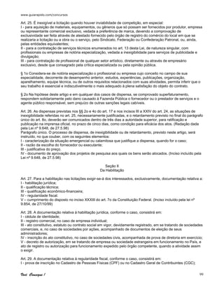 www.guiarapido.com/concursos
Você Consegue ! 99
Art. 25. É inexigível a licitação quando houver inviabilidade de competição, em especial:
I - para aquisição de materiais, equipamentos, ou gêneros que só possam ser fornecidos por produtor, empresa
ou representante comercial exclusivo, vedada a preferência de marca, devendo a comprovação de
exclusividade ser feita através de atestado fornecido pelo órgão de registro do comércio do local em que se
realizaria a licitação ou a obra ou o serviço, pelo Sindicato, Federação ou Confederação Patronal, ou, ainda,
pelas entidades equivalentes;
II - para a contratação de serviços técnicos enumerados no art. 13 desta Lei, de natureza singular, com
profissionais ou empresas de notória especialização, vedada a inexigibilidade para serviços de publicidade e
divulgação;
III - para contratação de profissional de qualquer setor artístico, diretamente ou através de empresário
exclusivo, desde que consagrado pela crítica especializada ou pela opinião pública.
§ 1o Considera-se de notória especialização o profissional ou empresa cujo conceito no campo de sua
especialidade, decorrente de desempenho anterior, estudos, experiências, publicações, organização,
aparelhamento, equipe técnica, ou de outros requisitos relacionados com suas atividades, permita inferir que o
seu trabalho é essencial e indiscutivelmente o mais adequado à plena satisfação do objeto do contrato.
§ 2o Na hipótese deste artigo e em qualquer dos casos de dispensa, se comprovado superfaturamento,
respondem solidariamente pelo dano causado à Fazenda Pública o fornecedor ou o prestador de serviços e o
agente público responsável, sem prejuízo de outras sanções legais cabíveis.
Art. 26. As dispensas previstas nos §§ 2o e 4o do art. 17 e nos incisos III a XXIV do art. 24, as situações de
inexigibilidade referidas no art. 25, necessariamente justificadas, e o retardamento previsto no final do parágrafo
único do art. 8o, deverão ser comunicados dentro de três dias a autoridade superior, para ratificação e
publicação na imprensa oficial, no prazo de cinco dias, como condição para eficácia dos atos. (Redação dada
pela Lei nº 9.648, de 27.5.98)
Parágrafo único. O processo de dispensa, de inexigibilidade ou de retardamento, previsto neste artigo, será
instruído, no que couber, com os seguintes elementos:
I - caracterização da situação emergencial ou calamitosa que justifique a dispensa, quando for o caso;
II - razão da escolha do fornecedor ou executante;
III - justificativa do preço.
IV - documento de aprovação dos projetos de pesquisa aos quais os bens serão alocados. (Inciso incluído pela
Lei nº 9.648, de 27.5.98)
Seção II
Da Habilitação
Art. 27. Para a habilitação nas licitações exigir-se-á dos interessados, exclusivamente, documentação relativa a:
I - habilitação jurídica;
II - qualificação técnica;
III - qualificação econômico-financeira;
IV - regularidade fiscal.
V – cumprimento do disposto no inciso XXXIII do art. 7o da Constituição Federal. (Inciso incluído pela lei nº
9.854, de 27/10/99)
Art. 28. A documentação relativa à habilitação jurídica, conforme o caso, consistirá em:
I - cédula de identidade;
II - registro comercial, no caso de empresa individual;
III - ato constitutivo, estatuto ou contrato social em vigor, devidamente registrado, em se tratando de sociedades
comerciais, e, no caso de sociedades por ações, acompanhado de documentos de eleição de seus
administradores;
IV - inscrição do ato constitutivo, no caso de sociedades civis, acompanhada de prova de diretoria em exercício;
V - decreto de autorização, em se tratando de empresa ou sociedade estrangeira em funcionamento no País, e
ato de registro ou autorização para funcionamento expedido pelo órgão competente, quando a atividade assim
o exigir.
Art. 29. A documentação relativa à regularidade fiscal, conforme o caso, consistirá em:
I - prova de inscrição no Cadastro de Pessoas Físicas (CPF) ou no Cadastro Geral de Contribuintes (CGC);
 