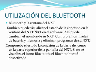 UTILIZACIÓN DEL BLUETOOTH
 Bluetooth y la ventana del NXT
También puede visualizar el estado de la conexión en la
ventana del NXT NXT en el software, Allí puede
cambiar el nombre de su NXT. Comprorar los niveles
de batería y memoria y eliminar programas de su NXT.
Compruebe el estado la conexión de la barra de iconos
en la parte superior de la pantalla del NXT. Si no se
visualiza el icono Bluetooth, el Bluehtooht está
desactivado
 
