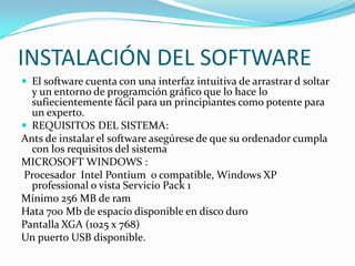 INSTALACIÓN DEL SOFTWARE
 El software cuenta con una interfaz intuitiva de arrastrar d soltar
y un entorno de programción gráfico que lo hace lo
sufiecientemente fácil para un principiantes como potente para
un experto.
 REQUISITOS DEL SISTEMA:
Ants de instalar el software asegúrese de que su ordenador cumpla
con los requisitos del sistema
MICROSOFT WINDOWS :
Procesador Intel Pontium o compatible, Windows XP
professional o vista Servicio Pack 1
Mínimo 256 MB de ram
Hata 700 Mb de espacio disponible en disco duro
Pantalla XGA (1025 x 768)
Un puerto USB disponible.
 
