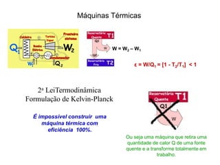 Máquinas Térmicas
W = W2 – W1
2a LeiTermodinâmica
Formulação de Kelvin-Planck
É impossível construir uma
máquina térmica com
eficiência 100%.
ε = W/Q1 = [1 - T2/T1] < 1
Ou seja uma máquina que retira uma
quantidade de calor Q de uma fonte
quente e a transforme totalmente em
trabalho.
 