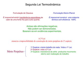 Formulação de Clausius
É impossível existir transferência espontânea de
calor de uma fonte fria para outra quente.
Formulação Kelvin-Planck
É impossível construir uma máquina
térmica com eficiência 100%.
Segunda Lei Termodinâmica
Ambas são afirmações negativas.
Não podem ser demonstradas.
Baseiam-se em evidências experimentais.
A 2a Lei
enuncia a impossibilidade de construção de moto perpétuo de 2a espécie.
Moto Perpétuo
1a Espécie: criaria trabalho do nada. Viola a 1a Lei.
2a Espécie: viola a 2a Lei
3a Espécie: inexistencia de atrito produziria movimento
eterno sem realização de trabalho
 