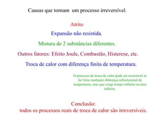 Causas que tornam um processo irreversível.
Atrito
Expansão não resistida.
Troca de calor com diferença finita de temperatura.
Mistura de 2 substâncias diferentes.
Outros fatores: Efeito Joule, Combustão, Histerese, etc.
O processo de troca de calor pode ser reversível se
for feita mediante diferença infinitesimal de
temperatura, mas que exige tempo infinito ou área
infinita.
Conclusão:
todos os processos reais de troca de calor são irreversíveis.
 