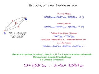 No ciclo A1B2A
Σ(δQ/T)A1B2A =Σ(δQ/T)A1B + Σ(δQ/T)B2A = 0 (I)
No ciclo A1B3A
Σ(δQ/T)A1B3A =Σ(δQ/T)A1B + Σ(δQ/T)B3A = 0 (II)
Subtraindo-se (II) de (I) tem-se
Σ(δQ/T)B2A = Σ(δQ/T)B3A
Em outras "trajetórias"4, 5,... reversíveis entre A e B,
o resultado seria
Σ(δQ/T)B2A = Σ(δQ/T)B3A = Σ(δQ/T)B4A = Σ(δQ/T)B5A = ...
∆S = Σ(δQ/T)rev  SB –SA = Σ(δQ/T)rev
Existe uma “variável de estado”, além do V, P, T e U, que caracteriza cada estado
térmico de um sistema termodinâmico:
é a Entropia (símbolo: S)
Entropia, uma variável de estado
 