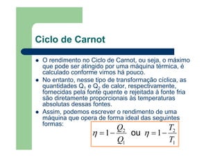 Ciclo de Carnot
O rendimento no Ciclo de Carnot, ou seja, o máximo
que pode ser atingido por uma máquina térmica, é
calculado conforme vimos há pouco.
No entanto, nesse tipo de transformação cíclica, as
quantidades Q1 e Q2 de calor, respectivamente,
fornecidas pela fonte quente e rejeitada à fonte fria
são diretamente proporcionais às temperaturas
absolutas dessas fontes.
Assim, podemos escrever o rendimento de uma
máquina que opera de forma ideal das seguintes
formas:
1
2
1
2
11
T
T
Q
Q
−=−= ηη ou
 