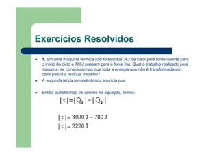 Exercícios Resolvidos
1. Em uma máquina térmica são fornecidos 3kJ de calor pela fonte quente para
o início do ciclo e 780J passam para a fonte fria. Qual o trabalho realizado pela
máquina, se considerarmos que toda a energia que não é transformada em
calor passa a realizar trabalho?
A segunda lei da termodinâmica enuncia que:
Então, substituindo os valores na equação, temos:
 
