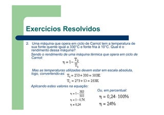 Exercícios Resolvidos
2. Uma máquina que opera em ciclo de Carnot tem a temperatura de
sua fonte quente igual a 330°C e fonte fria à 10°C. Qual é o
rendimento dessa máquina?
Sendo o rendimento de uma máquina térmica que opera em ciclo de
Carnot:
Mas as temperaturas utilizadas devem estar em escala absoluta,
logo, convertendo-as:
Aplicando estes valores na equação:
Ou, em percentual:
 