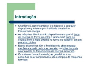 Introdução
Chamamos, genericamente, de máquina a qualquer
dispositivo que tenha por finalidade transferir ou
transformar energia.
As máquinas térmicas são dispositivos em que há troca
de energia na forma de calor e também há troca de
energia com o meio externo na forma de trabalho, em um
processo cíclico.
Esses dispositivos têm a finalidade de obter energia
mecânica a partir de trocas de calor, ou obter troca de
calor a partir do fornecimento de energia mecânica.
Os motores dos automóveis, as geladeiras e os
aparelhos de ar condicionado são exemplos de máquinas
térmicas.
 