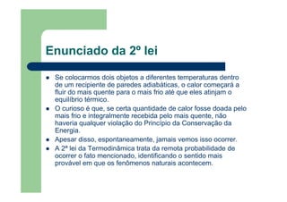 Enunciado da 2º lei
Se colocarmos dois objetos a diferentes temperaturas dentro
de um recipiente de paredes adiabáticas, o calor começará a
fluir do mais quente para o mais frio até que eles atinjam o
equilíbrio térmico.
O curioso é que, se certa quantidade de calor fosse doada pelo
mais frio e integralmente recebida pelo mais quente, não
haveria qualquer violação do Princípio da Conservação da
Energia.
Apesar disso, espontaneamente, jamais vemos isso ocorrer.
A 2ª lei da Termodinâmica trata da remota probabilidade de
ocorrer o fato mencionado, identificando o sentido mais
provável em que os fenômenos naturais acontecem.
 