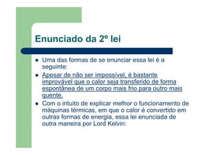 Enunciado da 2º lei
Uma das formas de se enunciar essa lei é a
seguinte:
Apesar de não ser impossível, é bastante
improvável que o calor seja transferido de forma
espontânea de um corpo mais frio para outro mais
quente.
Com o intuito de explicar melhor o funcionamento de
máquinas térmicas, em que o calor é convertido em
outras formas de energia, essa lei enunciada de
outra maneira por Lord Kelvin:
 