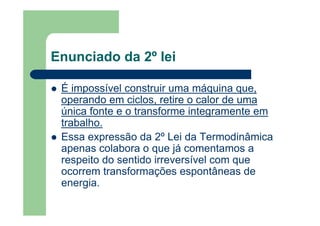 Enunciado da 2º lei
É impossível construir uma máquina que,
operando em ciclos, retire o calor de uma
única fonte e o transforme integramente em
trabalho.
Essa expressão da 2º Lei da Termodinâmica
apenas colabora o que já comentamos a
respeito do sentido irreversível com que
ocorrem transformações espontâneas de
energia.
 