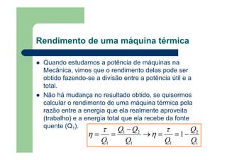 Rendimento de uma máquina térmica
Quando estudamos a potência de máquinas na
Mecânica, vimos que o rendimento delas pode ser
obtido fazendo-se a divisão entre a potência útil e a
total.
Não há mudança no resultado obtido, se quisermos
calcular o rendimento de uma máquina térmica pela
razão entre a energia que ela realmente aproveita
(trabalho) e a energia total que ela recebe da fonte
quente (Q1).
1
2
11
21
1
1
Q
Q
QQ
QQ
Q
−==→
−
==
τ
η
τ
η
 
