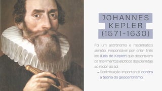 Contribuição importante contra
a teoria do geocentrismo.
Foi um astrônomo e matemático
alemão, responsável por criar três
leis (Leis de Kepler) que descrevem
os movimentos elipticos dos planetas
ao redor do sol.
J O H A N N E S
K E P L E R
( 1 5 7 1 - 1 6 3 0 )
 