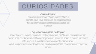C U R I O S I D A D E S :
• Johan Kepler:
Foi um astromo,astrólogo,matemático e
alemão. Que teve como um de seus maiores
feitos e revoluções astrológicas, as leis de
klpeper
• Oque foram as leis de Kepler:
Klper foi um Homer capaz de testar diversas hipóteses para descobrir
como sol e os planetas estão arranjados no sistema solar, e eventualmente
isto levou a suas 3 leis de movimento planetario.
As duas primeiras publicadas em seu livro em 1609 chamado astronomia
nova
 
