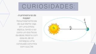 C U R I O S I D A D E S :
• A primeira lei de
Kepler:
Resumidamente ela
diz que Marte viaja
em uma órbita
elíptica, tendo o sol
como um dos focos
da elipse. Mesmo com
essa lei, ele só
conseguiu uma
conclusão concreta
com sua 2 lei
 