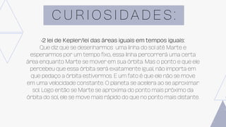 C U R I O S I D A D E S :
•2 lei de Kepler/lei das áreas iguais em tempos iguais:
Que diz que se desenharmos uma linha do sol até Marte e
esperarmos por um tempo fixo, essa linha percorrerá uma certa
área enquanto Marte se mover em sua órbita. Mas o ponto e que ele
percebeu que essa órbita será exatamente igual, não importa em
que pedaço a órbita estivermos. E um fato é que ele não se move
em uma velocidade constante. O planeta se acelera ao se aproximar
sol. Logo então se Marte se aproxima do ponto mais próximo da
órbita do sol, ele se move mais rápido do que no ponto mais distante.
 