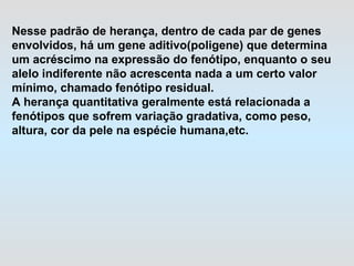 Nesse padrão de herança, dentro de cada par de genes envolvidos, há um gene aditivo(poligene) que determina  um acréscimo na expressão do fenótipo, enquanto o seu alelo indiferente não acrescenta nada a um certo valor mínimo, chamado fenótipo residual.  A herança quantitativa geralmente está relacionada a fenótipos que sofrem variação gradativa, como peso,  altura, cor da pele na espécie humana,etc.  