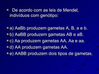 De acordo com as leis de Mendel, indivíduos com genótipo: a) AaBb produzem gametas A, B, a e b. b) AaBB produzem gametas AB e aB. c) Aa produzem gametas AA, Aa e aa. d) AA produzem gametas AA. e) AABB produzem dois tipos de gametas. 