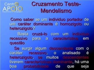 Cruzamento Teste-
              Mendelismo
 Como saber se um individuo portador de
um caráter dominante é homozigoto ou
heterozigoto?
     Basta cruzá-lo com um individuo
recessivo para a característica em
questão.
   Se surgir algum descendente com o
caráter recessivo, o analisado é
heterozigoto, se muitos descendentes
tiverem características dominante, há uma
boa    probabilidade     de   que     seja
 