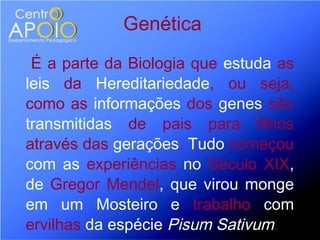 Genética
 É a parte da Biologia que estuda as
leis da Hereditariedade, ou seja,
como as informações dos genes são
transmitidas de pais para filhos
através das gerações. Tudo começou
com as experiências no Século XIX,
de Gregor Mendel, que virou monge
em um Mosteiro e trabalho com
ervilhas da espécie Pisum Sativum.
 