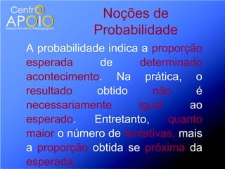 Noções de
             Probabilidade
A probabilidade indica a proporção
esperada      de       determinado
acontecimento. Na prática, o
resultado     obtido     não     é
necessariamente       igual     ao
esperado.    Entretanto,    quanto
maior o número de tentativas, mais
a proporção obtida se próxima da
esperada
 