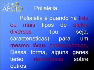 Polialelia
    Polialelia é quando há três
ou mais tipos de alelos
diversos         (ou       seja,
características)     para   um
mesmo lócus cromossômico.
Dessa forma, alguns genes
terão     dominância      sobre
outros.
 