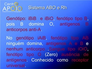 Sistema ABO e Rh

Genótipo: iBiB e iBiO, fenótipo tipo B,
pois B domina O, antígenos B
anticorpos anti-A.
No genótipo iAiB, fenótipo tipo AB
ninguém domina, antígenos A e B e
nenhum anticorpo .Sangue tipo iOiO,
fenótipo tipo O (Zero) ausência de
antígenos. Conhecido como receptor
universal.
 