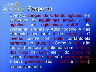 Resposta
Como o sangue de Orlando aglutina em
presença de aglutininas anti-A e não
aglutina em aglutininas anti-B, ele
apresenta apenas o Aglutinogênio A nas
Hemácias por tanto é do grupo A. O
inverso ocorre com Leila; portanto,ela
pertence ao grupo B. Como o filho não
tem as hemácias aglutinadas em nenhum
dos tipos de soro, ele é do grupo O.
Assim, Orlando e Leila são heterozigotos,
e seus genótipos são IA i (AO) e IBi (BO),
respectivamente.
 