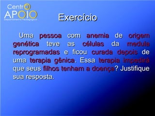 Exercício
  Uma pessoa com anemia de origem
genética teve as células da medula
reprogramadas e ficou curada depois de
uma terapia gênica. Essa terapia impedirá
que seus filhos tenham a doença? Justifique
sua resposta.
 