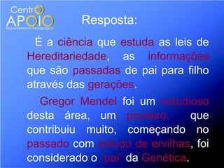 Resposta:
  É a ciência que estuda as leis de
Hereditariedade, as informações
que são passadas de pai para filho
através das gerações.
  Gregor Mendel foi um estudioso
desta área, um pioneiro,         que
contribuiu muito, começando no
passado com estudo de ervilhas, foi
considerado o “pai” da Genética.
 