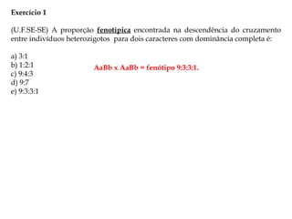 Exercício 1
(U.F.SE-SE) A proporção fenotípica encontrada na descendência do cruzamento
entre indivíduos heterozigotos para dois caracteres com dominância completa é:
a) 3:1
b) 1:2:1
c) 9:4:3
d) 9:7
e) 9:3:3:1
AaBb x AaBb = fenótipo 9:3:3:1.
 
