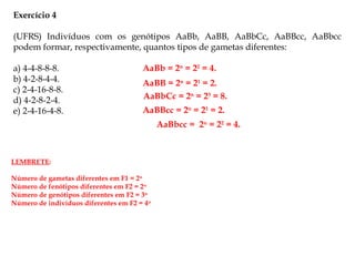 Exercício 4
(UFRS) Indivíduos com os genótipos AaBb, AaBB, AaBbCc, AaBBcc, AaBbcc
podem formar, respectivamente, quantos tipos de gametas diferentes:
a) 4-4-8-8-8.
b) 4-2-8-4-4.
c) 2-4-16-8-8.
d) 4-2-8-2-4.
e) 2-4-16-4-8.
AaBb = 2n
= 22
= 4.
AaBB = 2n
= 21
= 2.
AaBbCc = 2n
= 23
= 8.
AaBBcc = 2n
= 21
= 2.
AaBbcc = 2n
= 22
= 4.
LEMBRETE:
Número de gametas diferentes em F1 = 2n
Número de fenótipos diferentes em F2 = 2n
Número de genótipos diferentes em F2 = 3n
Número de indivíduos diferentes em F2 = 4n
 
