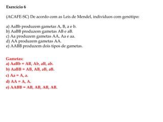 Exercício 6
(ACAFE-SC) De acordo com as Leis de Mendel, indivíduos com genótipo:
a) AaBb produzem gametas A, B, a e b.
b) AaBB produzem gametas AB e aB.
c) Aa produzem gametas AA, Aa e aa.
d) AA produzem gametas AA.
e) AABB produzem dois tipos de gametas.
Gametas:
a) AaBb = AB, Ab, aB, ab.
b) AaBB = AB, AB, aB, aB.
c) Aa = A, a.
d) AA = A, A.
e) AABB = AB, AB, AB, AB.
 