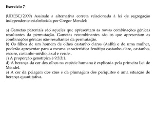 Exercício 7
(UDESC/2009) Assinale a alternativa correta relacionada à lei de segregação
independente estabelecida por Gregor Mendel:
a) Gametas parentais são aqueles que apresentam as novas combinações gênicas
resultantes da permutação. Gametas recombinantes são os que apresentam as
combinações gênicas não-resultantes da permutação.
b) Os filhos de um homem de olhos castanho claros (AaBb) e de uma mulher,
poderão apresentar para a mesma característica fenótipo castanho-claro, castanho-
escuro, castanho-médio, azul e verde .
c) A proporção genotípica é 9:3:3:1.
d) A herança da cor dos olhos na espécie humana é explicada pela primeira Lei de
Mendel.
e) A cor da pelagem dos cães e da plumagem dos periquitos é uma situação de
herança quantitativa.
 
