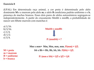 Exercício 8
(UFAL) Em determinada raça animal, a cor preta é determinada pelo alelo
dominante M e a marrom pelo alelo m; o alelo B condiciona padrão uniforme e o b,
presença de machas brancas. Esses dois pares de alelos autossômicos segregam-se
independentemente. A partir do cruzamento Mmbb x mmBb, a probabilidade de
nascer um filhote marrom com manchas é:
a) 1/16.
b) 3/16.
c) 1/4.
d) 1/2.
e) 3/4.
M = preta
m = marrom
B = uniforme
b = branca
Mmbb x mmBb
P: (mmbb) = ?
Mm x mm= Mm, Mm, mm, mm. P(mm) = 1/2.
bb x Bb = Bb, Bb, bb, bb. P(bb) = 1/2.
P: (mm e bb) = 1/2 x 1/2 = 1/4
 