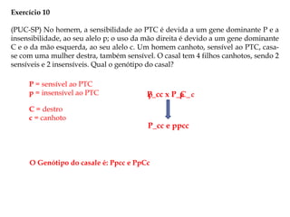 Exercício 10
(PUC-SP) No homem, a sensibilidade ao PTC é devida a um gene dominante P e a
insensibilidade, ao seu alelo p; o uso da mão direita é devido a um gene dominante
C e o da mão esquerda, ao seu alelo c. Um homem canhoto, sensível ao PTC, casa-
se com uma mulher destra, também sensível. O casal tem 4 filhos canhotos, sendo 2
sensíveis e 2 insensíveis. Qual o genótipo do casal?
P = sensível ao PTC
p = insensível ao PTC
C = destro
c = canhoto
P_cc x P_C_
P_cc e ppcc
p p c
O Genótipo do casale é: Ppcc e PpCc
 