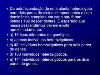 Da autofecundação de uma planta heterozigota
para dois pares de alelos independentes e com
dominância completa em cada par, foram
obtidos 192 descendentes. É esperado que
nessa descendência devam existir
aproximadamente:
a) 16 tipos diferentes de genótipos.
b) apenas indivíduos heterozigóticos.
c) 48 indivíduos homozigóticos para dois pares
de genes.
d) 188 indivíduos heterozigóticos.
e) 144 indivíduos heterozigóticos para os dois
pares de genes.
 