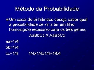 Método da Probabilidade
Um casal de tri-híbridos deseja saber qual
a probabilidade de vir a ter um filho
homozigoto recessivo para os três genes:
AaBbCc X AaBbCc
aa=1/4
bb=1/4
cc=1/4 1/4x1/4x1/4=1/64
 