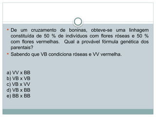  De um cruzamento de boninas, obteve-se uma linhagem
constituída de 50 % de indivíduos com flores róseas e 50 %
com flores vermelhas. Qual a provável fórmula genética dos
parentais?
 Sabendo que VB condiciona róseas e VV vermelha.
a) VV x BB
b) VB x VB
c) VB x VV
d) VB x BB
e) BB x BB
 