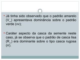  Já tinha sido observado que o padrão amarelo
(V_) apresentava dominância sobre o padrão
verde (vv);
 Caráter aspecto da casca da semente neste
caso, já se observa que o padrão de casca lisa
(R_) era dominante sobre o tipo casca rugosa
(rr).
 