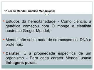 1° Lei de Mendel: Análise Mendeliana;
 Estudos da hereditariedade - Como ciência, a
genética começou com O monge e cientista
austríaco Gregor Mendel;
 Mendel não sabia nada de cromossomos, DNA e
proteínas;
 Caráter: É a propriedade específica de um
organismo - Para cada caráter Mendel usava
linhagens puras.
 
