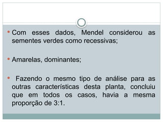  Com esses dados, Mendel considerou as
sementes verdes como recessivas;
 Amarelas, dominantes;
 Fazendo o mesmo tipo de análise para as
outras características desta planta, concluiu
que em todos os casos, havia a mesma
proporção de 3:1.
 