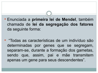  Enunciada a primeira lei de Mendel, também
chamada de lei da segregação dos fatores
da seguinte forma:
 “Todas as características de um indivíduo são
determinadas por genes que se segregam,
separam-se, durante a formação dos gametas,
sendo que, assim, pai e mãe transmitem
apenas um gene para seus descendentes”.
 