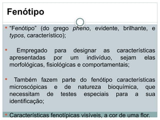 Fenótipo
 “Fenótipo” (do grego pheno, evidente, brilhante, e
typos, característico);
 Empregado para designar as características
apresentadas por um indivíduo, sejam elas
morfológicas, fisiológicas e comportamentais;
 Também fazem parte do fenótipo características
microscópicas e de natureza bioquímica, que
necessitam de testes especiais para a sua
identificação;
 Características fenotípicas visíveis, a cor de uma flor.
 