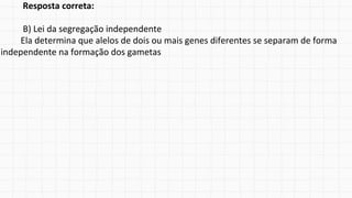 Resposta correta:
B) Lei da segregação independente
Ela determina que alelos de dois ou mais genes diferentes se separam de forma
independente na formação dos gametas
 