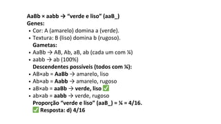 AaBb × aabb → “verde e liso” (aaB_)
Genes:
Cor: A (amarelo) domina a (verde).
Textura: B (liso) domina b (rugoso).
Gametas:
AaBb → AB, Ab, aB, ab (cada um com ¼)
aabb → ab (100%)
Descendentes possíveis (todos com ¼):
AB×ab = AaBb → amarelo, liso
Ab×ab = Aabb → amarelo, rugoso
aB×ab = aaBb → verde, liso ✅
ab×ab = aabb → verde, rugoso
Proporção “verde e liso” (aaB_) = ¼ = 4/16.
✅Resposta: d) 4/16
 