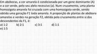 Em abóboras, a cor amarela é condicionada por um gene dominante (A)
e a cor verde, pelo seu alelo recessivo (a). Num cruzamento, uma planta
homozigota amarela foi cruzada com uma homozigota verde, sendo
obtida uma geração F1 toda amarela. A proporção de plantas de abóbora
amarelas e verdes na geração F2, obtida pelo cruzamento entre si dos
descendentes da F1, é:
a) 1:2 b) 2:1 c) 3:1 d) 1:1
e) 1:5
 